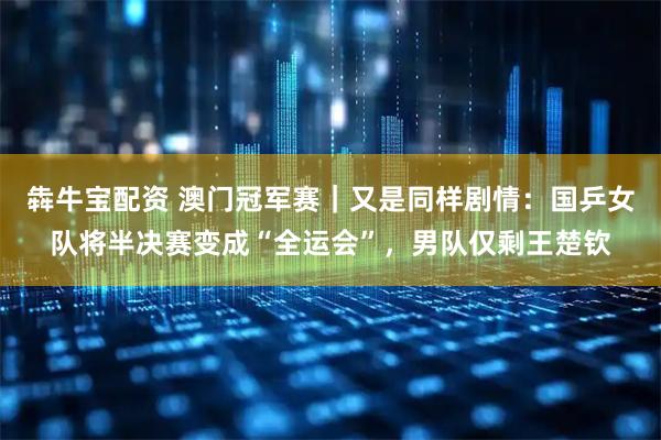 犇牛宝配资 澳门冠军赛｜又是同样剧情：国乒女队将半决赛变成“全运会”，男队仅剩王楚钦