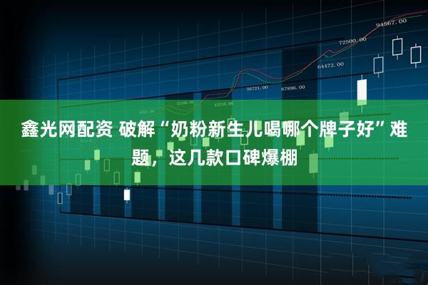 鑫光网配资 破解“奶粉新生儿喝哪个牌子好”难题，这几款口碑爆棚