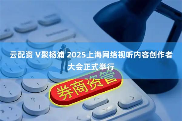云配资 V聚杨浦 2025上海网络视听内容创作者大会正式举行