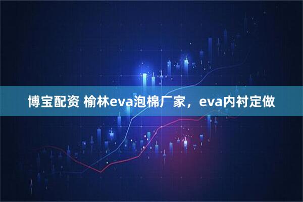 博宝配资 榆林eva泡棉厂家，eva内衬定做