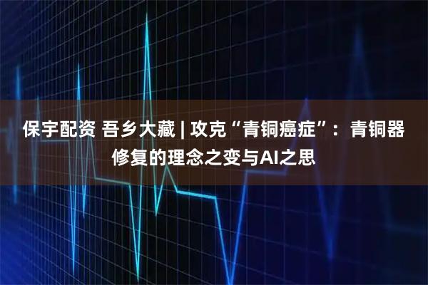 保宇配资 吾乡大藏 | 攻克“青铜癌症”：青铜器修复的理念之变与AI之思