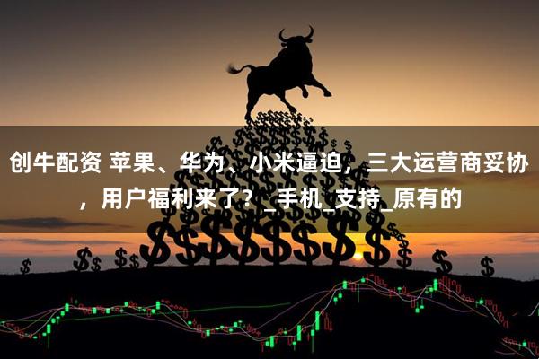 创牛配资 苹果、华为、小米逼迫，三大运营商妥协，用户福利来了？_手机_支持_原有的