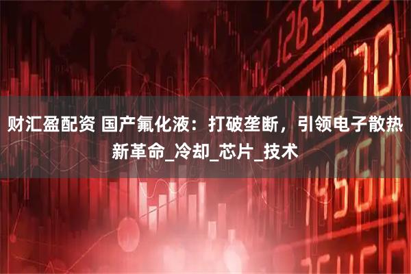 财汇盈配资 国产氟化液：打破垄断，引领电子散热新革命_冷却_芯片_技术