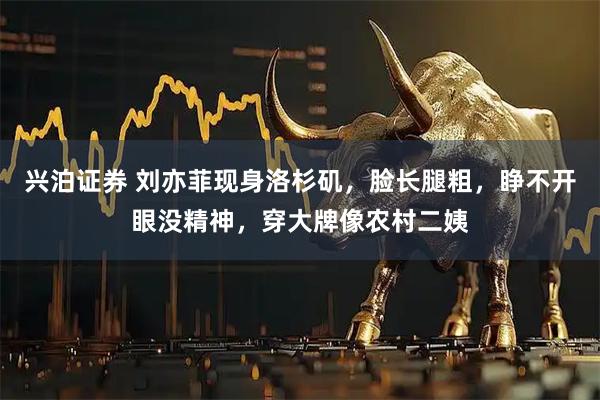 兴泊证券 刘亦菲现身洛杉矶，脸长腿粗，睁不开眼没精神，穿大牌像农村二姨