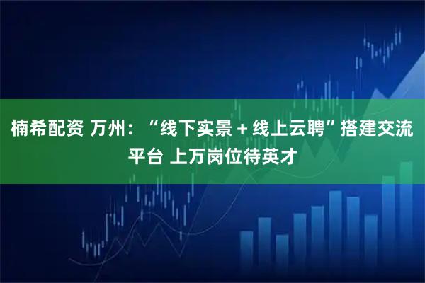 楠希配资 万州：“线下实景＋线上云聘”搭建交流平台 上万岗位待英才