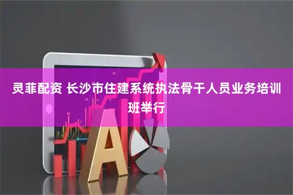 灵菲配资 长沙市住建系统执法骨干人员业务培训班举行