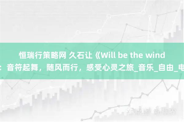 恒瑞行策略网 久石让《Will be the wind》：音符起舞，随风而行，感受心灵之旅_音乐_自由_电影