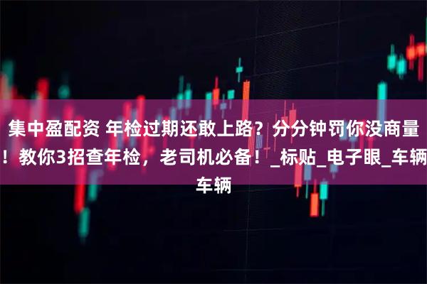 集中盈配资 年检过期还敢上路？分分钟罚你没商量！教你3招查年检，老司机必备！_标贴_电子眼_车辆