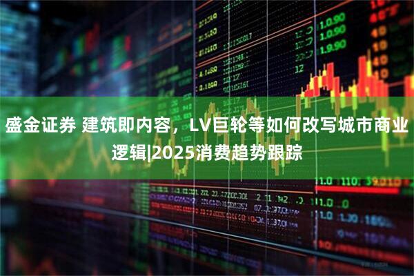 盛金证券 建筑即内容，LV巨轮等如何改写城市商业逻辑|2025消费趋势跟踪