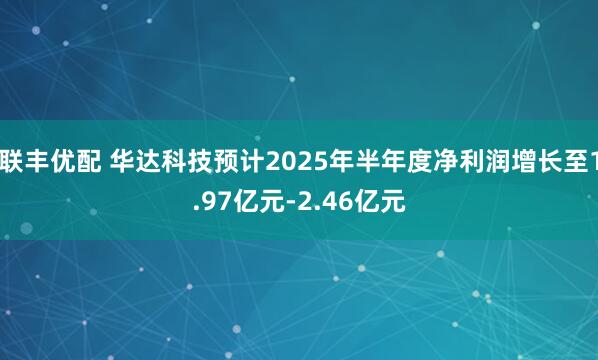 联丰优配 华达科技预计2025年半年度净利润增长至1.97亿元-2.46亿元