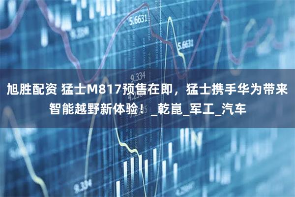 旭胜配资 猛士M817预售在即，猛士携手华为带来智能越野新体验！_乾崑_军工_汽车