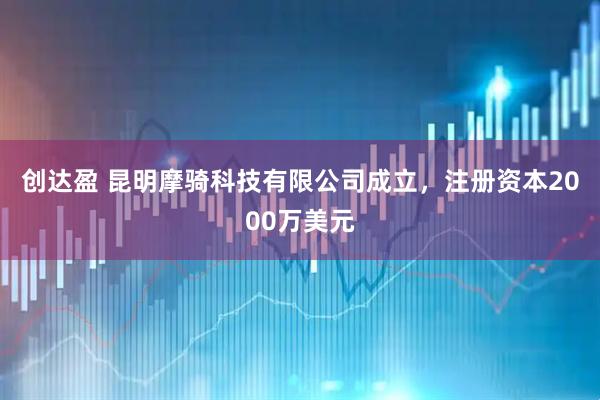 创达盈 昆明摩骑科技有限公司成立，注册资本2000万美元