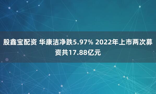 股鑫宝配资 华康洁净跌5.97% 2022年上市两次募资共17.88亿元