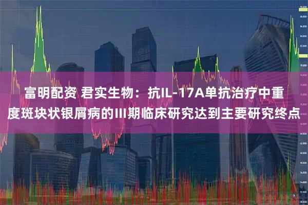 富明配资 君实生物：抗IL-17A单抗治疗中重度斑块状银屑病的Ⅲ期临床研究达到主要研究终点