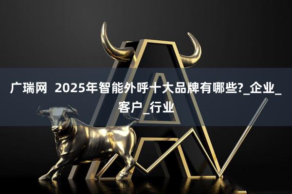 广瑞网  2025年智能外呼十大品牌有哪些?_企业_客户_行业