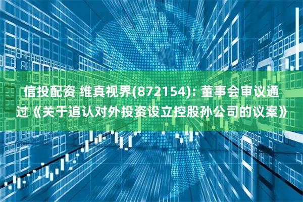 信投配资 维真视界(872154): 董事会审议通过《关于追认对外投资设立控股孙公司的议案》