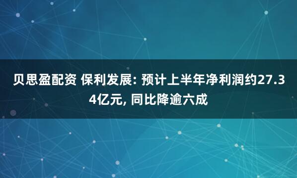 贝思盈配资 保利发展: 预计上半年净利润约27.34亿元, 同比降逾六成