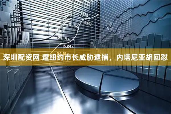 深圳配资网 遭纽约市长威胁逮捕，内塔尼亚胡回怼